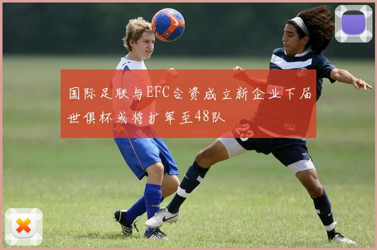 国际足联与EFC合资成立新企业下届世俱杯或将扩军至48队
