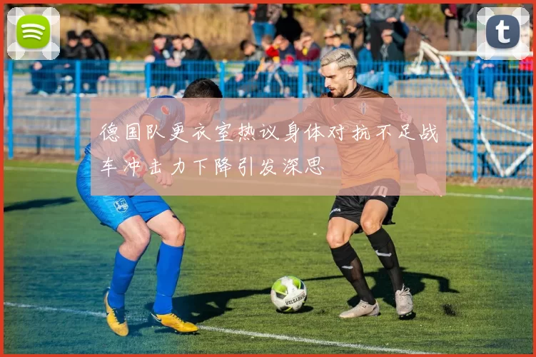 德国队更衣室热议身体对抗不足战车冲击力下降引发深思