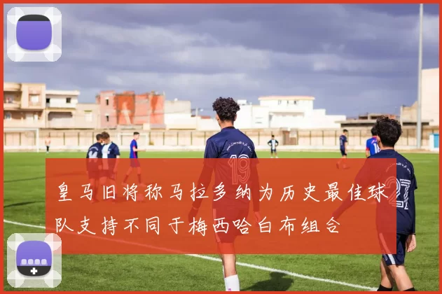 皇马旧将称马拉多纳为历史最佳球队支持不同于梅西哈白布组合