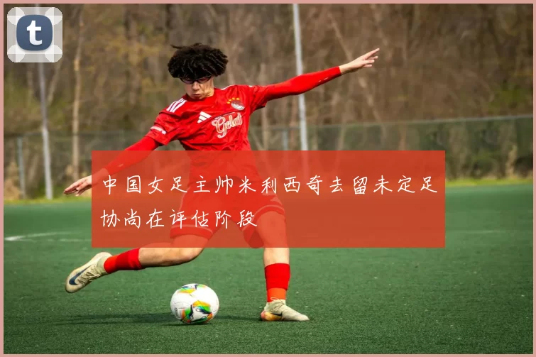 中国女足主帅米利西奇去留未定足协尚在评估阶段