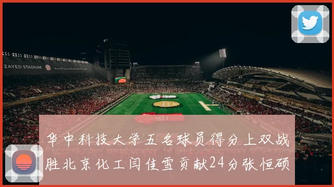 华中科技大学五名球员得分上双战胜北京化工闫佳雪贡献24分张恒硕斩获25分8篮板8助攻