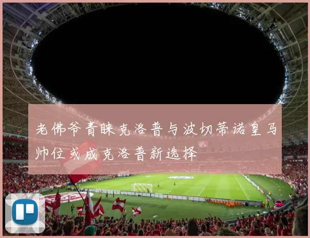 老佛爷青睐克洛普与波切蒂诺皇马帅位或成克洛普新选择