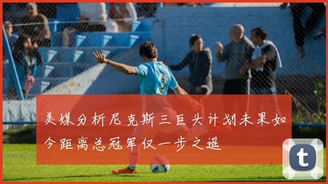 美媒分析尼克斯三巨头计划未果如今距离总冠军仅一步之遥