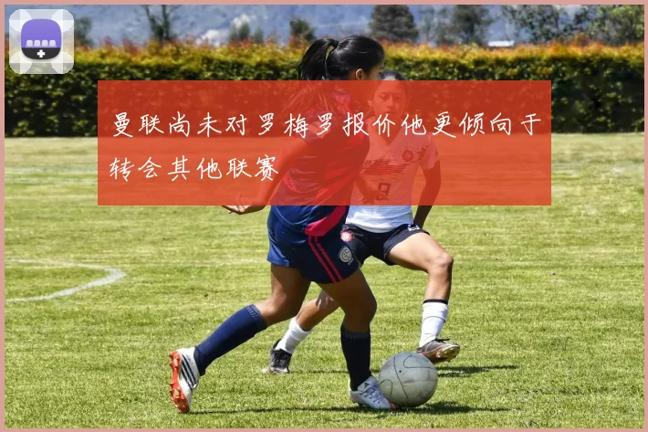 曼联尚未对罗梅罗报价他更倾向于转会其他联赛