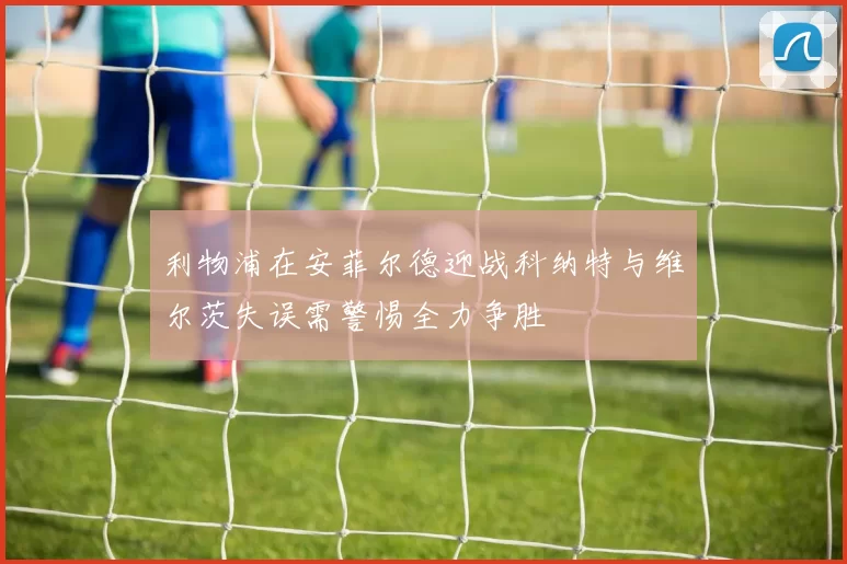 利物浦在安菲尔德迎战科纳特与维尔茨失误需警惕全力争胜