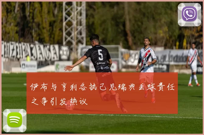伊布与亨利各执己见瑞典丢球责任之争引发热议