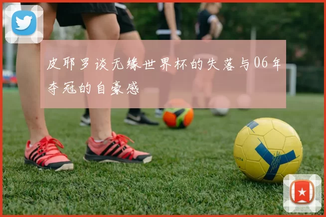 皮耶罗谈无缘世界杯的失落与06年夺冠的自豪感