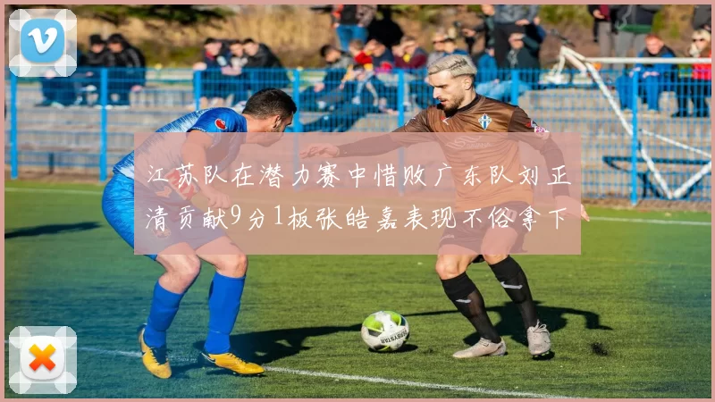 江苏队在潜力赛中惜败广东队刘正清贡献9分1板张皓嘉表现不俗拿下8分2板1助