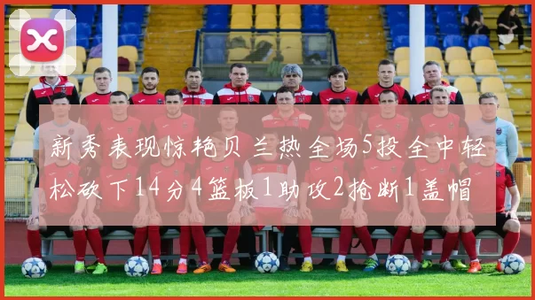 新秀表现惊艳贝兰热全场5投全中轻松砍下14分4篮板1助攻2抢断1盖帽