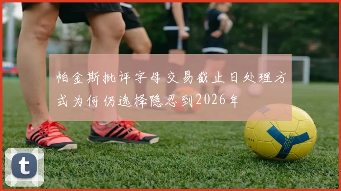 帕金斯批评字母交易截止日处理方式为何仍选择隐忍到2026年