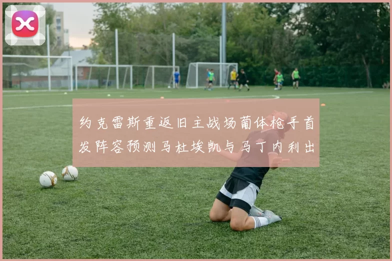 约克雷斯重返旧主战场葡体枪手首发阵容预测马杜埃凯与马丁内利出战