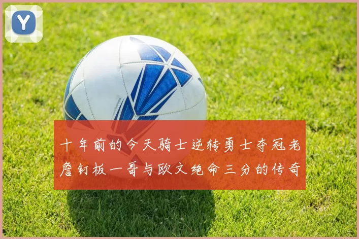 十年前的今天骑士逆转勇士夺冠老詹钉板一哥与欧文绝命三分的传奇时刻