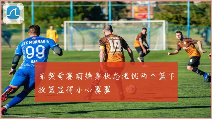 东契奇赛前热身状态堪忧两个篮下投篮显得小心翼翼
