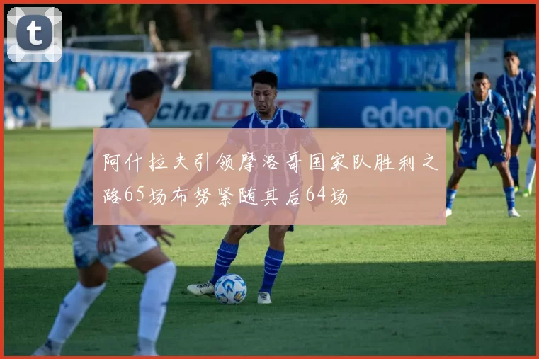 阿什拉夫引领摩洛哥国家队胜利之路65场布努紧随其后64场