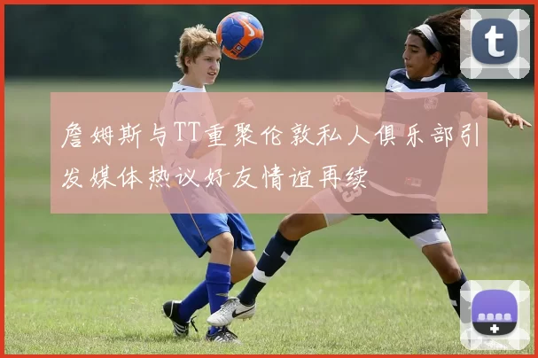 詹姆斯与TT重聚伦敦私人俱乐部引发媒体热议好友情谊再续