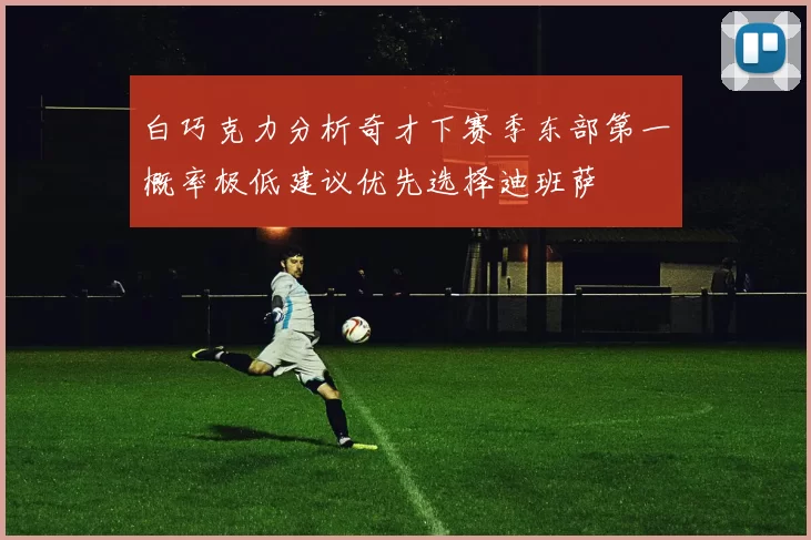 白巧克力分析奇才下赛季东部第一概率极低建议优先选择迪班萨