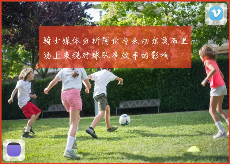 骑士媒体分析阿伦与米切尔莫布里场上表现对球队净效率的影响