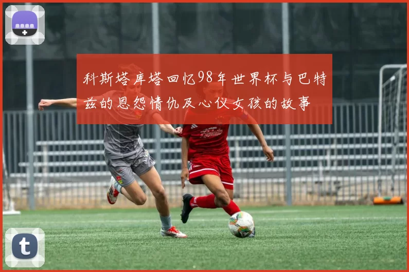 科斯塔库塔回忆98年世界杯与巴特兹的恩怨情仇及心仪女孩的故事
