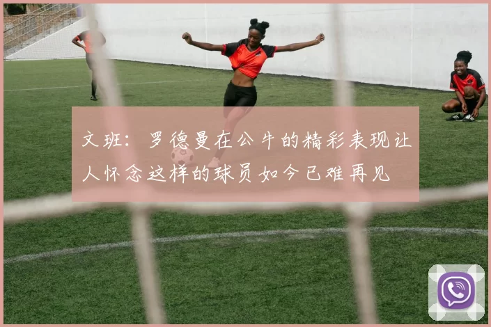 文班：罗德曼在公牛的精彩表现让人怀念这样的球员如今已难再见