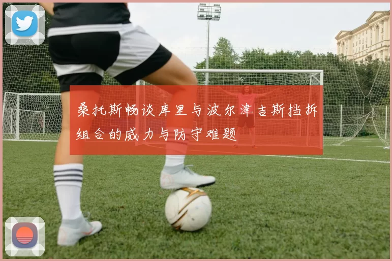 桑托斯畅谈库里与波尔津吉斯挡拆组合的威力与防守难题
