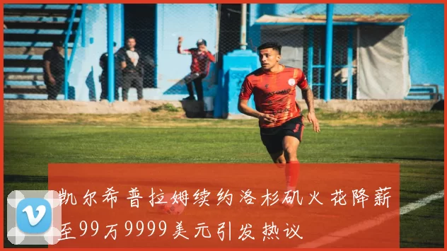 凯尔希普拉姆续约洛杉矶火花降薪至99万9999美元引发热议