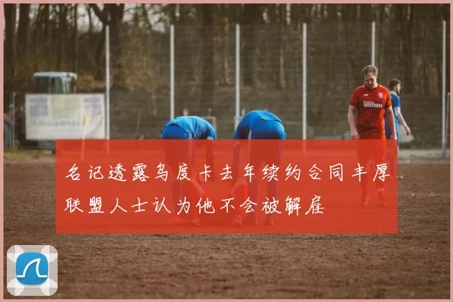 名记透露乌度卡去年续约合同丰厚联盟人士认为他不会被解雇